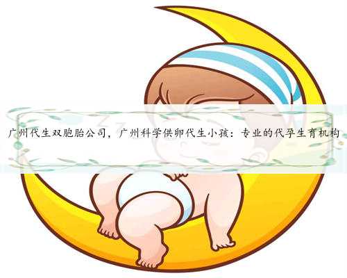 广州代生双胞胎公司，广州科学供卵代生小孩：专业的代孕生育机构
