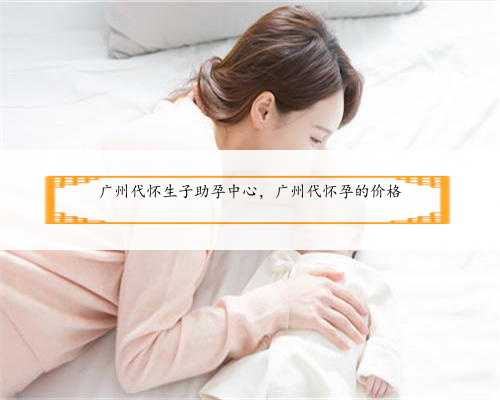 广州代怀生子助孕中心，广州代怀孕的价格