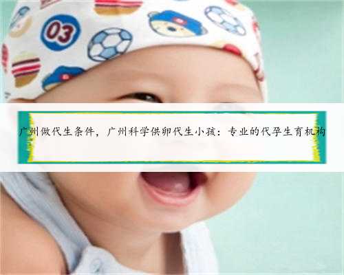 广州做代生条件，广州科学供卵代生小孩：专业的代孕生育机构