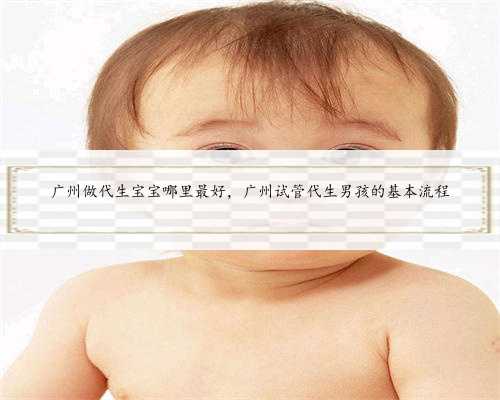 广州做代生宝宝哪里最好，广州试管代生男孩的基本流程