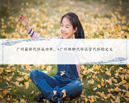 广州最新代怀成功率， 广州供卵代怀试管代怀的定义