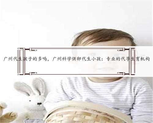 广州代生孩子的多吗，广州科学供卵代生小孩：专业的代孕生育机构