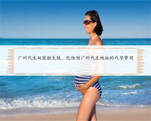 广州代生双胞胎生殖，包性别广州代生地址的代孕费用