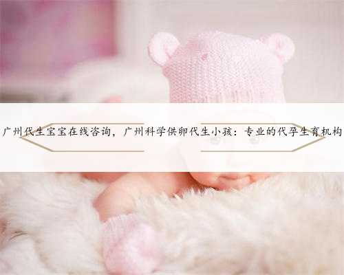 广州代生宝宝在线咨询，广州科学供卵代生小孩：专业的代孕生育机构