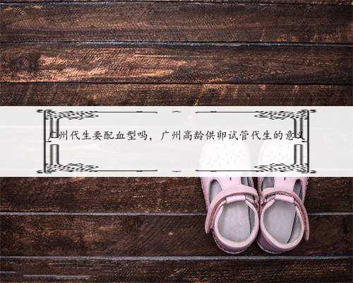 广州代生要配血型吗，广州高龄供卵试管代生的意义